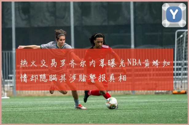 热火交易罗齐尔内幕曝光NBA黄蜂知情却隐瞒其涉赌警报真相