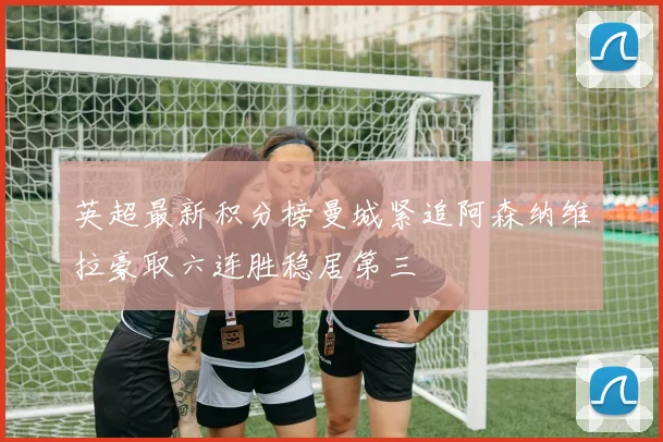 英超最新积分榜曼城紧追阿森纳维拉豪取六连胜稳居第三