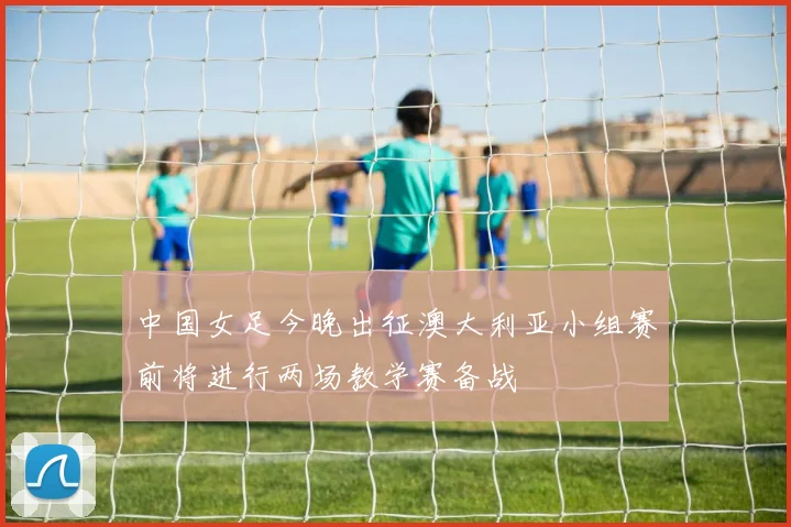 中国女足今晚出征澳大利亚小组赛前将进行两场教学赛备战