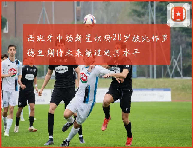 西班牙中场新星切玛20岁被比作罗德里期待未来能追赶其水平