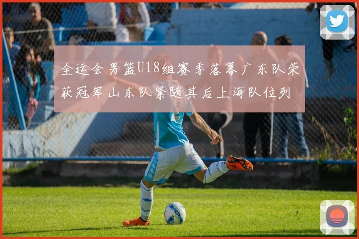 全运会男篮U18组赛季落幕广东队荣获冠军山东队紧随其后上海队位列第三