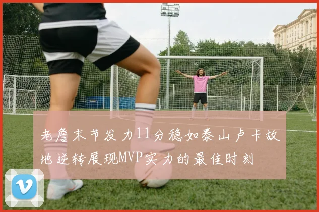 老詹末节发力11分稳如泰山卢卡故地逆转展现MVP实力的最佳时刻