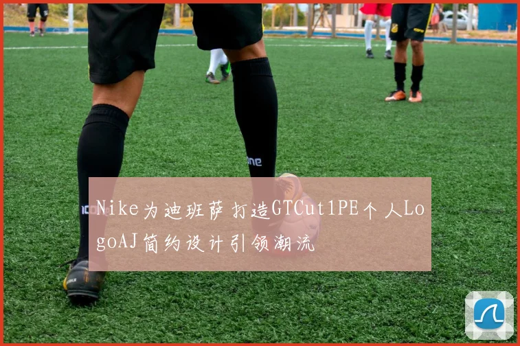 Nike为迪班萨打造GTCut1PE个人LogoAJ简约设计引领潮流