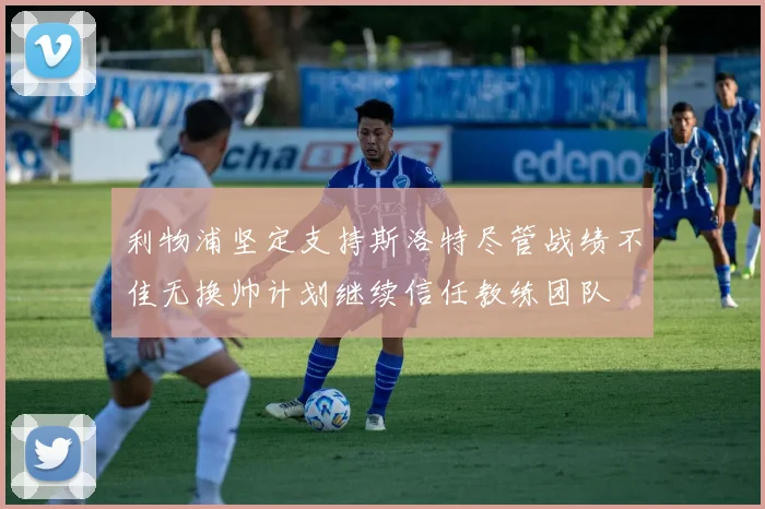 利物浦坚定支持斯洛特尽管战绩不佳无换帅计划继续信任教练团队