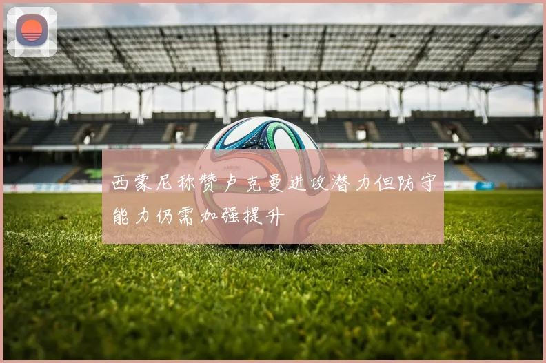 西蒙尼称赞卢克曼进攻潜力但防守能力仍需加强提升