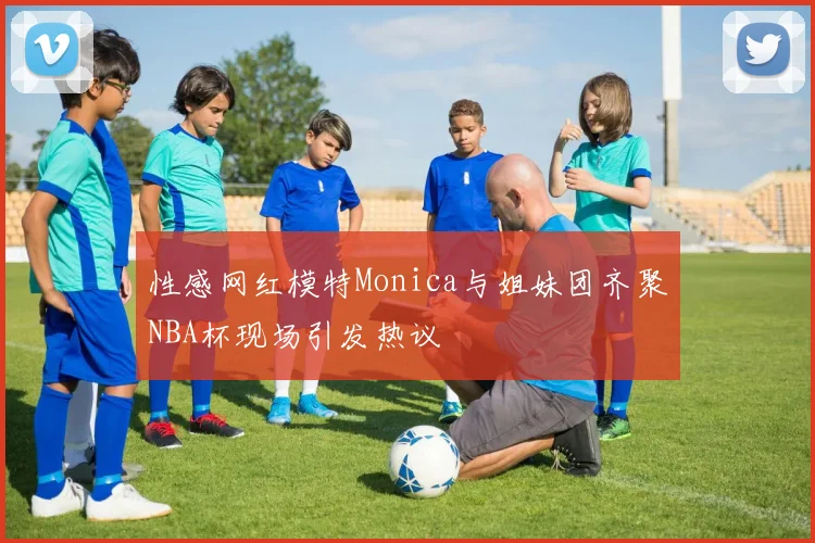 性感网红模特Monica与姐妹团齐聚NBA杯现场引发热议