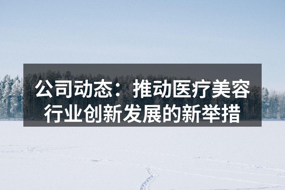 公司动态：推动医疗美容行业创新发展的新举